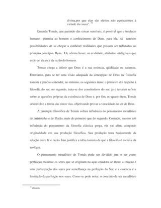 divina,por que elas são efeitos não equivalentes à
virtude da causa”. 73
Entende Tomás, que partindo das coisas sensíveis, é possível que o intelecto
humano permita ao homem o conhecimento de Deus. para ele, há também
possibilidades de se chegar a conhecer realidades que possam ser tributadas ao
primeiro princípio, Deus. Ele afirma haver, na realidade, atributos inteligíveis que
estão ao alcance da razão do homem.
Tomás chega a inferir que Deus é a sua essência, qüididade ou natureza.
Entretanto, para se ter uma visão adequada da concepção de Deus na filosofia
tomista é preciso entender, no mínimo, os seguintes itens: o primeiro diz respeito à
filosofia do ser; no segundo, trata-se dos constitutivos do ser; já o terceiro reflete
sobre as questões próprias da existência de Deus e, por fim, no quarto item, Tomás
desenvolve a teoria das cinco vias, objetivando provar a veracidade do ser de Deus.
A produção filosófica de Tomás sofreu influência do pensamento metafísico
de Aristóteles e de Platão, mais do primeiro que do segundo. Contudo, mesmo sob
influência do pensamento da filosofia clássica grega, ele vai além, atingindo
originalidade em sua produção filosófica. Sua produção trata basicamente da
relação entre fé e razão. Isto justifica a idéia tomista de que a filosofia é escrava da
teologia.
O pensamento metafísico de Tomás pode ser dividido em: o ser como
perfeição máxima; os seres que se originam na ação criadora de Deus; a criação é
uma participação dos seres por semelhança na perfeição do Ser; e a essência é a
limitação da perfeição nos seres. Como se pode notar, o conceito de ser metafísico
73
ibidem.
 