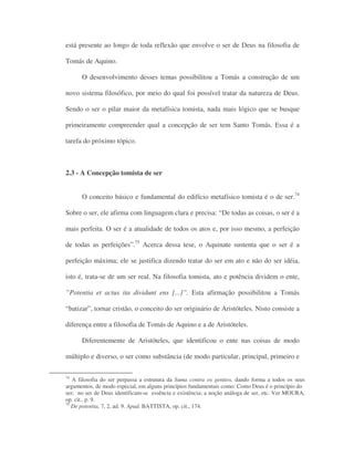 está presente ao longo de toda reflexão que envolve o ser de Deus na filosofia de
Tomás de Aquino.
O desenvolvimento desses temas possibilitou a Tomás a construção de um
novo sistema filosófico, por meio do qual foi possível tratar da natureza de Deus.
Sendo o ser o pilar maior da metafísica tomista, nada mais lógico que se busque
primeiramente compreender qual a concepção de ser tem Santo Tomás. Essa é a
tarefa do próximo tópico.
2.3 - A Concepção tomista de ser
O conceito básico e fundamental do edifício metafísico tomista é o de ser.74
Sobre o ser, ele afirma com linguagem clara e precisa: “De todas as coisas, o ser é a
mais perfeita. O ser é a atualidade de todos os atos e, por isso mesmo, a perfeição
de todas as perfeições”.75
Acerca dessa tese, o Aquinate sustenta que o ser é a
perfeição máxima; ele se justifica dizendo tratar do ser em ato e não do ser idéia,
isto é, trata-se de um ser real. Na filosofia tomista, ato e potência dividem o ente,
”Potentia et actus ita dividunt ens [...]”. Esta afirmação possibilitou a Tomás
“batizar”, tornar cristão, o conceito do ser originário de Aristóteles. Nisto consiste a
diferença entre a filosofia de Tomás de Aquino e a de Aristóteles.
Diferentemente de Aristóteles, que identificou o ente nas coisas de modo
múltiplo e diverso, o ser como substância (de modo particular, principal, primeiro e
74
A filosofia do ser perpassa a estrutura da Suma contra os gentios, dando forma a todos os seus
argumentos, de modo especial, em alguns princípios fundamentais como: Como Deus é o princípio do
ser; no ser de Deus identificam-se essência e existência; a noção análoga de ser, etc. Ver MOURA,
op. cit., p. 9.
75
De potentia, 7, 2, ad. 9. Apud. BATTISTA, op. cit., 174.
 