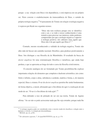 porque a sua relação com Deus é de dependência, e está impressa em seu próprio
ser. Nisto consiste o estabelecimento da transcendência de Deus, o sentido da
própria teologia negativa.76
O pensamento de Tomás em relação à teologia negativa
é expresso por Reale nos seguintes termos:
“Deus não tem essência porque esta se identifica
com o ser, e se todo o nosso conhecimento é uma
tentativa para precisar sua natureza, então podemos
compreender por que a teologia negativa é superior
à teologia positiva: nós sabemos mais aquilo que
Deus não é do que aquilo que Deus é”.77
Contudo, mesmo reconhecendo a validade da teologia negativa, Tomás não
abre mão de buscar um caminho racional, filosófico, para predicar positivamente a
Deus. Isto distingue a sua filosofia da de Maimônides. O resultado da busca do
doctor angelicus foi uma sistematização filosófica e metafísica, que ainda hoje
perdura, e que se apresenta ao longo de todo o curso da filosofia cristã tomista.
O conceito analógico de ser formulado por Tomás possibilitou-lhe explicar
importantes relações de elementos que compõem o dualismo aristotélico, tais como:
finito e infinito, corpo e alma, substância e acidente, matéria e forma, e, de maneira
especial, Deus e criatura. O ser do doctor angelicus pernitiu-lhe ainda fundamentar,
de forma objetiva, a moral, afirmando que o fim último do agir é a realização de um
modo de ser. “O ser é o fim último de toda ação”.78
Para defender a tese do primado do ser em sua teoria, Tomás de Aquino
afirma: “Ao ser não se pode acrescentar nada que lhe seja estranho, porque nada lhe
76
A teologia negativa pode ser considerada como o terceiro modo de classificar a relação entre o
humano e o divino: é a relação por dessemelhança.
77
REALE, op. cit., p.561.
78
De substantiis separatis, 7, 16 Apud BATTITSTA, op. cit., p. 174.
 