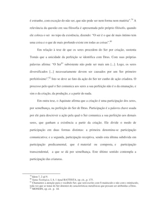 é estranho, com exceção do não ser, que não pode ser nem forma nem matéria”.79
A
relevância da questão em sua filosofia é apresentada pelo próprio filósofo, quando
ele coloca o ser no topo da existência, dizendo: “O ser é o que de mais íntimo tem
uma coisa e o que de mais profundo existe em todas as coisas”.80
Em relação à tese de que os seres procedem do Ser por criação, sustenta
Tomás que a unicidade da perfeição se identifica com Deus. Com suas próprias
palavras afirma: “O Ser81
subsistente não pode ser mais um [...]. Logo, os seres
diversificados [...] necessariamente devem ser causados por um Ser primeiro
perfeitíssimo”.82
Isto se deve ao fato da ação do Ser ter cunho de ação criadora. O
processo pelo qual o Ser comunica aos seres a sua perfeição não é o da emanação, e
sim o da criação, da produção, e a partir do nada.
Em outra tese, o Aquinate afirma que a criação é uma participação dos seres,
por semelhança, na perfeição do Ser de Deus. Participação é a palavra chave usada
por ele para descrever a ação pela qual o Ser comunica a sua perfeição aos demais
seres, que ganham a existência a partir da criação. Ele divide o modo de
participação em duas formas distintas: a primeira denomina-se participação
comunicativa; e a segunda, participação receptiva, sendo esta última subdivida em
participação predicamental, que é material ou composta, e participação
transcendental, a que se dá por semelhança. Este último sentido contempla a
participação das criaturas.
79
Idem 7, 2 ad 9.
80
Suma Teológica, I, 8, 1 Apud BATTISTA, op. cit., p. 175.
81
Chamamos a atenção para o vocábulo Ser, que será escrito com S maiúsculo e não com s minúsculo,
toda vez que se tratar do Ser detentor de características metafísicas que possam ser atribuídas a Deus.
82
MONDIN, op. cit. p. 44.
 