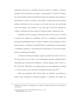 importante teoria que faz a distinção real entre essência e existência. A idéia de
distinção real em Tomás tem sua origem no pensamento de Avicena. No entanto,
ela é desenvolvida de forma radicalmente diferente pelo Aquinate. Este substituiu o
pensamento de essência e existência, como relação acidental, para uma relação de
potência substancial. Isto faz com que o ser de uma coisa não seja considerado
como acrescentado, como acidente, e sim, como algo ao nível dos princípios da
essência. A distinção real entre essência e existência explica a finitude dos seres.
Finalmente, Tomás de Aquino sustenta que entre os diversos seres e o Ser há
as relações por analogia, ou semelhança. Para ele, a semelhança é caracterizada
pelo grau de profundidade maior ou menor. Conforme o grau de pertença ou não à
mesma espécie, a semelhança é específica.Porém, se pertencente ao mesmo gênero,
a semelhança é genérica. A não pertença do mesmo gênero, ou da mesma espécie,
produz a semelhança por analogia.
A origem da relação por analogia, segundo o pensador em estudo, deve-se ao
fato de que entre os seres e Deus, nasce a participação daqueles na perfeição Deste.
Sustentando que a presença da semelhança se dá por analogia entre os seres e o
Ser, diz Tomás: “Entre Deus e as criaturas pode haver uma semelhança de analogia
[...]. Uma vez que as coisas são feitas à semelhança da natureza divina”.85
Sobre estes princípios Santo Tomás ergue sua metafísica, preservando no
interior destes elementos da metafísica platônica e aristotélica. Eis porque seu
chamado por Aristóteles de “enteléquia”, que significa realização, perfeição em concretização ou
concretizada.”
85
De potentia, III, 4 ad. 9. Apud BATTISTA, op. cit., p. 176.
85
ARISTÓTELES, op. cit., 114s.
 