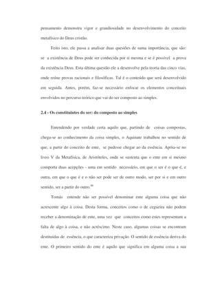 pensamento demonstra vigor e grandiosidade no desenvolvimento do conceito
metafísico do Deus cristão.
Feito isto, ele passa a analisar duas questões de suma importância, que são:
se a existência de Deus pode ser conhecida por si mesma e se é possível a prova
da existência Deus. Esta última questão ele a desenvolve pela teoria das cinco vias,
onde reúne provas racionais e filosóficas. Tal é o conteúdo que será desenvolvido
em seguida. Antes, porém, faz-se necessário enfocar os elementos conceituais
envolvidos no percurso teórico que vai do ser composto ao simples.
2.4 - Os constituintes do ser: do composto ao simples
Entendendo por verdade certa aquilo que, partindo de coisas compostas,
chega-se ao conhecimento da coisa simples, o Aquinate trabalhou no sentido de
que, a partir do conceito de ente, se pudesse chegar ao da essência. Apóia-se no
livro V da Metafísica, de Aristóteles, onde se sustenta que o ente em si mesmo
comporta duas acepções - uma em sentido necessário, em que o ser é o que é, e
outra, em que o que é e o não ser pode ser de outro modo, ser por si e em outro
sentido, ser a partir do outro.86
Tomás entende não ser possível denominar ente alguma coisa que não
acrescente algo à coisa. Desta forma, conceitos como o de cegueira não podem
receber a denominação de ente, uma vez que conceitos como estes representam a
falta de algo à coisa, e não acréscimo. Neste caso, algumas coisas se encontram
destituídas de essência, o que caracteriza privação. O sentido de essência deriva do
ente. O primeiro sentido do ente é aquilo que significa em alguma coisa a sua
 