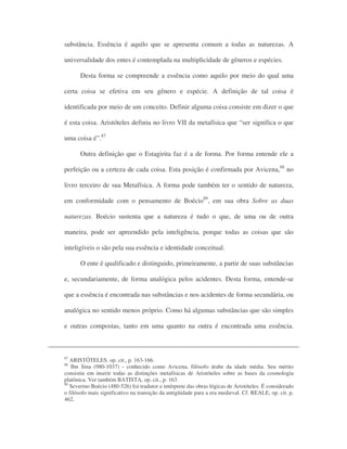 substância. Essência é aquilo que se apresenta comum a todas as naturezas. A
universalidade dos entes é contemplada na multiplicidade de gêneros e espécies.
Desta forma se compreende a essência como aquilo por meio do qual uma
certa coisa se efetiva em seu gênero e espécie. A definição de tal coisa é
identificada por meio de um conceito. Definir alguma coisa consiste em dizer o que
é esta coisa. Aristóteles definiu no livro VII da metafísica que “ser significa o que
uma coisa é”.87
Outra definição que o Estagirita faz é a de forma. Por forma entende ele a
perfeição ou a certeza de cada coisa. Esta posição é confirmada por Avicena,88
no
livro terceiro de sua Metafísica. A forma pode também ter o sentido de natureza,
em conformidade com o pensamento de Boécio89
, em sua obra Sobre as duas
naturezas. Boécio sustenta que a natureza é tudo o que, de uma ou de outra
maneira, pode ser apreendido pela inteligência, porque todas as coisas que são
inteligíveis o são pela sua essência e identidade conceitual.
O ente é qualificado e distinguido, primeiramente, a partir de suas substâncias
e, secundariamente, de forma analógica pelos acidentes. Desta forma, entende-se
que a essência é encontrada nas substâncias e nos acidentes de forma secundária, ou
analógica no sentido menos próprio. Como há algumas substâncias que são simples
e outras compostas, tanto em uma quanto na outra é encontrada uma essência.
87
ARISTÓTELES. op. cit., p. 163-166.
88
Ibn Sina (980-1037) - conhecido como Avicena, filósofo árabe da idade média. Seu mérito
consistiu em inserir todas as distinções metafísicas de Aristóteles sobre as bases da cosmologia
platônica. Ver também BATISTA, op. cit., p. 163.
89
Severino Boécio (480-526) foi tradutor e intérprete das obras lógicas de Aristóteles. É considerado
o filósofo mais significativo na transição da antigüidade para a era medieval. Cf. REALE, op. cit. p.
462.
 
