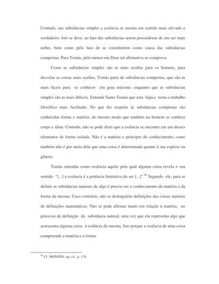 Contudo, nas substâncias simples a essência se mostra em sentido mais elevado e
verdadeiro. Isto se deve, ao fato das substâncias serem possuidoras de um ser mais
nobre, bem como pelo fato de se constituírem como causa das substâncias
compostas. Para Tomás, pelo menos em Deus tal afirmativa se comprova.
Como as substâncias simples são as mais ocultas para os homens, para
desvelar as coisas mais ocultas, Tomás parte de substâncias compostas, que são as
mais fáceis para se conhecer em grau máximo, enquanto que as substâncias
simples são as mais difíceis. Entende Santo Tomás que esta lógica torna o trabalho
filosófico mais facilitado. No que diz respeito às substâncias compostas são
conhecidas forma e matéria, do mesmo modo que também no homem se conhece
corpo e alma. Contudo, não se pode dizer que a essência se encontre em um desses
elementos de forma isolada. Não é a matéria o princípio do conhecimento, como
também não é por meio dela que uma coisa é determinada quanto à sua espécie ou
gênero.
Tomás entendia como essência aquilo pelo qual alguma coisa revela o seu
sentido “[...] a essência é a potência limitativa do ser [...]”.90
Segundo ele, para se
definir as substâncias naturais de algo é preciso ter o conhecimento da matéria e da
forma da mesma. Caso contrário, não se distinguirão definições das coisas naturais
de definições matemáticas. Não se pode afirmar muito em relação à matéria, no
processo de definição da substância natural, uma vez que ela representa algo que
acrescenta alguma coisa à essência da mesma. Isto porque a essência de uma coisa
compreende a matéria e a forma.
90
Cf. MONDIN, op. cit., p. 176.
 