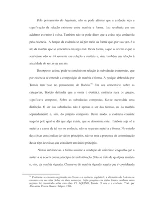 Pelo pensamento do Aquinate, não se pode afirmar que a essência seja a
significação da relação existente entre matéria e forma. Isto resultaria em um
acidente estranho à coisa. Também não se pode dizer que a coisa seja conhecida
pela essência. A função da essência se dá por meio da forma que, por sua vez, é o
ato da matéria que se concretiza em algo real. Desta forma, o que se afirma é que o
acréscimo não se dá somente em relação a matéria e, sim, também em relação à
atualidade do ser, o ser em ato.
Do exposto acima, pode-se concluir em relação às substâncias compostas, que
por essência se entende a composição de matéria e forma. A posição defendida por
Tomás tem base no pensamento de Boécio.91
Em seu comentário sobre as
categorias, Boécio defendia que a ousia ( ουσια.), essência para os gregos,
significava composto. Sobre as substâncias compostas, faz-se necessária uma
distinção. O ser das substâncias não é apenas o ser das formas, ou da matéria
separadamente e, sim, do próprio composto. Deste modo, a essência consiste
naquilo pelo qual se diz que algo existe, que se denomina ente. Embora seja só a
matéria a causa de tal ser ou essência, não se separam matéria e forma. No estudo
das coisas constituídas de vários princípios, não se nota a presença de denominação
desse tipo de coisas que considere um único princípio.
Nestas substâncias, a forma assume a condição de universal, enquanto que a
matéria se revela como princípio de individuação. Não se trata de qualquer matéria
e, sim, da matéria signada. Chama-se de matéria signada aquela que é considerada
91
Conforme se encontra registrado em O ente e a essência, capítulo I, a afirmativa de Avicena se
encontra em sua obra Sobre as duas naturezas. Após pesquisa em várias fontes, nenhum outro
registro foi encontrado sobre esta obra. Cf. AQUINO, Tomás. O ente e a essência. Trad. por
Alexandre Correa. Bauru : Edipro, 1996.
 