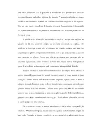em certas dimensões. Ela é, portanto, a matéria que está presente nas unidades
reconhecidamente definida e distinta das demais. A essência definida no gênero
difere da encontrada na espécie, em conformidade com o signado e não signado.
Em um e no outro, o modo da designação ocorre de forma distinta. A designação
da espécie em referência ao gênero se dá tendo em vista a diferença derivada da
forma da coisa.
A distinção da nomeação encontrada na espécie, no que diz respeito ao
gênero, se dá pelo conteúdo próprio da essência encontrada na espécie. Isto
eqüivale a dizer que o que não se encontra na espécie também não pode ser
encontrado no gênero. No pensamento tomista, tudo o que está presente na espécie
está presente no gênero. Porém, em relação ao gênero, esta presença não se
encontra especificada, como ocorre na espécie. Isto porque não se pode predicar
parte de algo. Pois, nenhuma parte pode conter em si a integralidade do todo.
Pode-se observar o acima mencionado tomando por objeto dessa reflexão o
corpo, entendido como parte do animal ou como gênero, o corpo atende às duas
acepções. Porém, não se pode tomar o corpo, enquanto espécie, como se toma o
gênero. Segundo Tomás, o corpo pode ser tomado tanto como parte integral como
gênero, só que de forma diferente. Defende ainda que o que pode ser encontrado
como o todo na espécie encontra-se também no gênero, porém de forma indefinida,
podendo o corpo ser tomado em várias acepções. Predicado na substância, o corpo
é aquilo que possui uma natureza.
No pensamento tomista, o ser que possui uma perfeição atinge outra perfeição
ulterior. O termo corpo pode indicar uma coisa que de certa forma tem origem na
derivação. Contudo, se alguma coisa lhe for acrescentada independentemente de ser
 