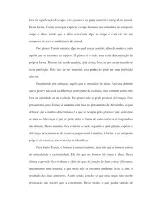 fora da significação do corpo, este passará a ser parte material e integral do animal.
Desta forma, Tomás consegue explicar o corpo humano nas realidades do composto
corpo e alma, sendo que a alma acrescenta algo ao corpo e com ele faz um
composto de partes constituintes do animal.
Por gênero Tomás entende algo no qual esteja contido, além da matéria, tudo
aquilo que se encontra na espécie. O gênero é o todo, uma certa denominação da
própria forma. Mesmo não sendo matéria, dela deriva. Isto, se por corpo entende-se
certa perfeição. Pelo fato de ser material, esta perfeição pode ter uma perfeição
ulterior.
Entendendo por animado, aquilo que é possuidor de alma, Avicena defende
que o gênero não está na diferença como parte da essência, mas somente como ente
fora da qüididade ou da essência. Do gênero não se pode predicar diferenças. Este
pensamento, para Tomás se sustenta com base no pensamento de Aristóteles, o qual
defende que a matéria determinada é a que se designa pelo gênero e que, conforme
se nota as diferenças é que se pode obter a forma de cada essência distinguindo-a
das demais. Desta maneira, fica evidente a razão segundo a qual gênero, espécie e
diferença relacionam-se de maneira proporcional à matéria, à forma e ao composto
próprio da natureza, sem com eles se identificar.
Para Santo Tomás, o homem é animal racional, mas não que o homem conste
de animalidade e racionalidade. Ele diz que no homem há corpo e alma. Nesta
última expressão fica evidente a idéia de que, da junção de duas coisas diferentes,
encontramos uma terceira, e que nesta não se encontra nenhuma delas e, sim, o
resultado das duas anteriores. Assim sendo, conclui-se que uma noção não recebe
predicação das noções que a constituem. Deste modo, o que ganha sentido de
 