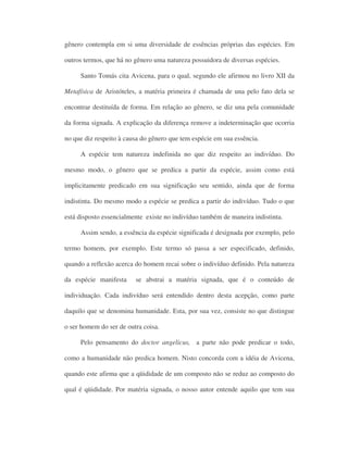 gênero contempla em si uma diversidade de essências próprias das espécies. Em
outros termos, que há no gênero uma natureza possuidora de diversas espécies.
Santo Tomás cita Avicena, para o qual, segundo ele afirmou no livro XII da
Metafísica de Aristóteles, a matéria primeira é chamada de una pelo fato dela se
encontrar destituída de forma. Em relação ao gênero, se diz una pela comunidade
da forma signada. A explicação da diferença remove a indeterminação que ocorria
no que diz respeito à causa do gênero que tem espécie em sua essência.
A espécie tem natureza indefinida no que diz respeito ao indivíduo. Do
mesmo modo, o gênero que se predica a partir da espécie, assim como está
implicitamente predicado em sua significação seu sentido, ainda que de forma
indistinta. Do mesmo modo a espécie se predica a partir do indivíduo. Tudo o que
está disposto essencialmente existe no indivíduo também de maneira indistinta.
Assim sendo, a essência da espécie significada é designada por exemplo, pelo
termo homem, por exemplo. Este termo só passa a ser especificado, definido,
quando a reflexão acerca do homem recai sobre o indivíduo definido. Pela natureza
da espécie manifesta se abstrai a matéria signada, que é o conteúdo de
individuação. Cada indivíduo será entendido dentro desta acepção, como parte
daquilo que se denomina humanidade. Esta, por sua vez, consiste no que distingue
o ser homem do ser de outra coisa.
Pelo pensamento do doctor angelicus, a parte não pode predicar o todo,
como a humanidade não predica homem. Nisto concorda com a idéia de Avicena,
quando este afirma que a qüididade de um composto não se reduz ao composto do
qual é qüididade. Por matéria signada, o nosso autor entende aquilo que tem sua
 