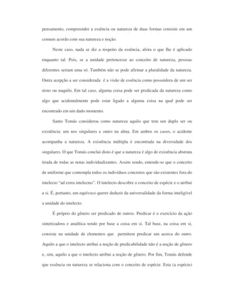 pensamento, compreender a essência ou natureza de duas formas consiste em um
comum acordo com sua natureza e noção.
Neste caso, nada se diz a respeito da essência, afora o que lhe é aplicado
enquanto tal. Pois, se a unidade pertencesse ao conceito de natureza, pessoas
diferentes seriam uma só. Também não se pode afirmar a pluralidade da natureza.
Outra acepção a ser considerada é a visão de essência como possuidora de um ser
nisto ou naquilo. Em tal caso, alguma coisa pode ser predicada da natureza como
algo que acidentalmente pode estar ligado a alguma coisa na qual pode ser
encontrado em um dado momento.
Santo Tomás considerou como natureza aquilo que tem um duplo ser ou
existência: um nos singulares e outro na alma. Em ambos os casos, o acidente
acompanha a natureza. A existência múltipla é encontrada na diversidade dos
singulares. O que Tomás conclui disto é que a natureza é algo de existência abstrata
tirada de todas as notas individualizantes. Assim sendo, entende-se que o conceito
de uniforme que contempla todos os indivíduos concretos que são existentes fora do
intelecto “ad extra intelectus”. O intelecto descobre o conceito de espécie e o atribui
a si. É, portanto, um equívoco querer deduzir da universalidade da forma inteligível
a unidade do intelecto.
É próprio do gênero ser predicado de outros. Predicar é o exercício da ação
sintetizadora e analítica tendo por base a coisa em si. Tal base, na coisa em si,
consiste na unidade de elementos que permitem predicar um acerca do outro.
Aquilo a que o intelecto atribui a noção de predicabilidade não é a noção de gênero
e, sim, aquilo a que o intelecto atribui a noção de gênero. Por fim, Tomás defende
que essência ou natureza se relaciona com o conceito de espécie. Esta (a espécie)
 