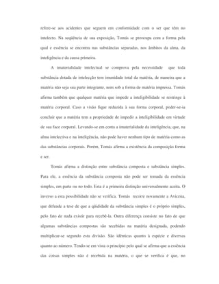 refere-se aos acidentes que seguem em conformidade com o ser que têm no
intelecto. Na seqüência de sua exposição, Tomás se preocupa com a forma pela
qual e essência se encontra nas substâncias separadas, nos âmbitos da alma, da
inteligência e da causa primeira.
A imaterialidade intelectual se comprova pela necessidade que toda
substância dotada de intelecção tem imunidade total da matéria, de maneira que a
matéria não seja sua parte integrante, nem sob a forma de matéria impressa. Tomás
afirma também que qualquer matéria que impede a inteligibilidade se restringe à
matéria corporal. Caso a visão fique reduzida à sua forma corporal, poder-se-ia
concluir que a matéria tem a propriedade de impedir a inteligibilidade em virtude
de sua face corporal. Levando-se em conta a imaterialidade da inteligência, que, na
alma intelectiva e na inteligência, não pode haver nenhum tipo de matéria como as
das substâncias corporais. Porém, Tomás afirma a existência da composição forma
e ser.
Tomás afirma a distinção entre substância composta e substância simples.
Para ele, a essência da substância composta não pode ser tomada da essência
simples, em parte ou no todo. Esta é a primeira distinção universalmente aceita. O
inverso a esta possibilidade não se verifica. Tomás recorre novamente a Avicena,
que defende a tese de que a qüididade da substância simples é o próprio simples,
pelo fato de nada existir para recebê-la. Outra diferença consiste no fato de que
algumas substâncias compostas são recebidas na matéria designada, podendo
multiplicar-se segundo esta divisão. São idênticas quanto à espécie e diversas
quanto ao número. Tendo-se em vista o princípio pelo qual se afirma que a essência
das coisas simples não é recebida na matéria, o que se verifica é que, no
 