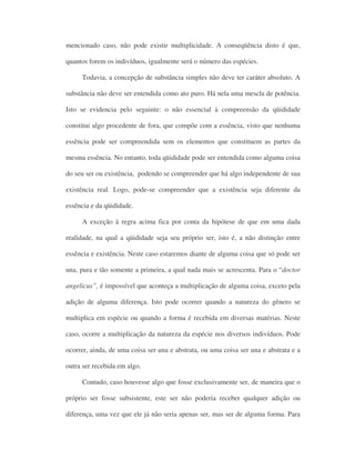 mencionado caso, não pode existir multiplicidade. A conseqüência disto é que,
quantos forem os indivíduos, igualmente será o número das espécies.
Todavia, a concepção de substância simples não deve ter caráter absoluto. A
substância não deve ser entendida como ato puro. Há nela uma mescla de potência.
Isto se evidencia pelo seguinte: o não essencial à compreensão da qüididade
constitui algo procedente de fora, que compõe com a essência, visto que nenhuma
essência pode ser compreendida sem os elementos que constituem as partes da
mesma essência. No entanto, toda qüididade pode ser entendida como alguma coisa
do seu ser ou existência, podendo se compreender que há algo independente de sua
existência real. Logo, pode-se compreender que a existência seja diferente da
essência e da qüididade.
A exceção à regra acima fica por conta da hipótese de que em uma dada
realidade, na qual a qüididade seja seu próprio ser, isto é, a não distinção entre
essência e existência. Neste caso estaremos diante de alguma coisa que só pode ser
una, pura e tão somente a primeira, a qual nada mais se acrescenta. Para o “doctor
angelicus”, é impossível que aconteça a multiplicação de alguma coisa, exceto pela
adição de alguma diferença. Isto pode ocorrer quando a natureza do gênero se
multiplica em espécie ou quando a forma é recebida em diversas matérias. Neste
caso, ocorre a multiplicação da natureza da espécie nos diversos indivíduos. Pode
ocorrer, ainda, de uma coisa ser una e abstrata, ou uma coisa ser una e abstrata e a
outra ser recebida em algo.
Contudo, caso houvesse algo que fosse exclusivamente ser, de maneira que o
próprio ser fosse subsistente, este ser não poderia receber qualquer adição ou
diferença, uma vez que ele já não seria apenas ser, mas ser de alguma forma. Para
 