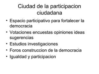 Ciudad de la participacion
             ciudadana
• Espacio participativo para fortalecer la
  democracia
• Votaciones encuestas opiniones ideas
  sugerencias
• Estudios investigaciones
• Foros construccion de la democracia
• Igualdad y participacion
 