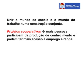 Unir o mundo da escola e o mundo do
trabalho numa construção conjunta.

Projetos cooperativos  mais pessoas
participam da produção de conhecimento e
podem ter mais acesso a emprego e renda.
 
