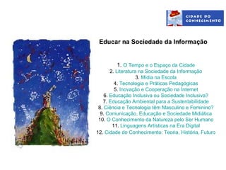 Educar na Sociedade da Informação


         1. O Tempo e o Espaço da Cidade
       2. Literatura na Sociedade da Informação
                    3. Mídia na Escola
         4. Tecnologia e Práticas Pedagógicas
         5. Inovação e Cooperação na Internet
    6. Educação Inclusiva ou Sociedade Inclusiva?
   7. Educação Ambiental para a Sustentabilidade
 8. Ciência e Tecnologia têm Masculino e Feminino?
  9. Comunicação, Educação e Sociedade Midiática
 10. O Conhecimento da Natureza pelo Ser Humano
        11. Linguagens Artísticas na Era Digital
12. Cidade do Conhecimento: Teoria, História, Futuro
 