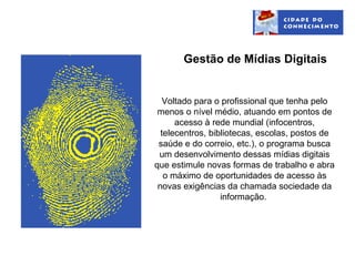 Gestão de Mídias Digitais


   Voltado para o profissional que tenha pelo
 menos o nível médio, atuando em pontos de
      acesso à rede mundial (infocentros,
  telecentros, bibliotecas, escolas, postos de
 saúde e do correio, etc.), o programa busca
 um desenvolvimento dessas mídias digitais
que estimule novas formas de trabalho e abra
   o máximo de oportunidades de acesso às
 novas exigências da chamada sociedade da
                  informação.
 