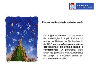 Educar na Sociedade da Informação




 O programa Educar na Sociedade
 da Informação é a principal via de
 acesso à Cidade do Conhecimento
 da USP para professores e outros
 profissionais do ensino médio e
 fundamental. O programa inclui
 ciclos de palestras, visitas, trabalhos
 de campo e atividades online em
 comunidades virtuais.
 