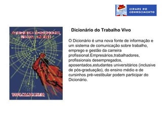 Dicionário do Trabalho Vivo

O Dicionário é uma nova fonte de informação e
um sistema de comunicação sobre trabalho,
emprego e gestão da carreira
profissional.Empresários,trabalhadores,
profissionais desempregados,
aposentados,estudantes universitários (inclusive
de pós-graduação), do ensino médio e de
cursinhos pré-vestibular podem participar do
Dicionário.
 