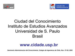 Ciudad del Conocimiento
Instituto de Estudios Avanzados
     Universidad de S. Paulo
              Brasil

                 www.cidade.usp.br
Seminario Administracion del Conocimiento, Colegio de Ingenieros de Chile, Nov. 27-28, 2002
 