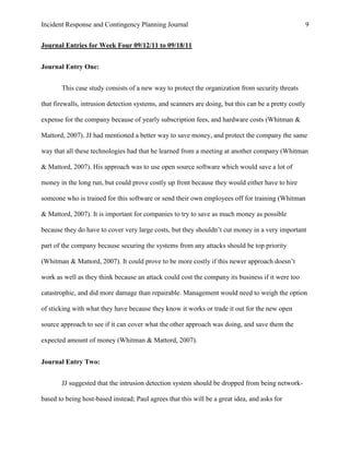 Incident Response and Contingency Planning Journal                                                     9


Journal Entries for Week Four 09/12/11 to 09/18/11


Journal Entry One:


       This case study consists of a new way to protect the organization from security threats

that firewalls, intrusion detection systems, and scanners are doing, but this can be a pretty costly

expense for the company because of yearly subscription fees, and hardware costs (Whitman &

Mattord, 2007). JJ had mentioned a better way to save money, and protect the company the same

way that all these technologies had that he learned from a meeting at another company (Whitman

& Mattord, 2007). His approach was to use open source software which would save a lot of

money in the long run, but could prove costly up front because they would either have to hire

someone who is trained for this software or send their own employees off for training (Whitman

& Mattord, 2007). It is important for companies to try to save as much money as possible

because they do have to cover very large costs, but they shouldn’t cut money in a very important

part of the company because securing the systems from any attacks should be top priority

(Whitman & Mattord, 2007). It could prove to be more costly if this newer approach doesn’t

work as well as they think because an attack could cost the company its business if it were too

catastrophic, and did more damage than repairable. Management would need to weigh the option

of sticking with what they have because they know it works or trade it out for the new open

source approach to see if it can cover what the other approach was doing, and save them the

expected amount of money (Whitman & Mattord, 2007).


Journal Entry Two:


       JJ suggested that the intrusion detection system should be dropped from being network-

based to being host-based instead; Paul agrees that this will be a great idea, and asks for
 