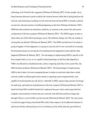 Incident Response and Contingency Planning Journal                                                  10


technology to be found for this suggestion (Whitman & Mattord, 2007). Easily enough, a host-

based intrusion detection system would be the solution because rather than it being placed on the

network, and monitoring everything over the network (network-based IDS), it actually is placed

on one host, and only monitors everything happening on that host (Whitman & Mattord, 2007).

HIDS basically monitors any alterations, deletions, or creations in the system files and system

configuration of the host computer (Whitman & Mattord, 2007). “The HIDS triggers an alert or

alarm when one of the following changes occurs: file attributes change, new files are created, or

existing files are deleted” (Whitman & Mattord, 2007). The HIDS can determine if an attack is

going to happen, if it has happened, or is going on, and can tell if it was successful at its attempt,

but fortunately keeps its own log file of everything that has happened to better identify what

happened (Whitman & Mattord, 2007). The advantages to implementing HIDS is specific to the

host computer that it is on, so it is capable of detecting things on that host that slipped by a

NIDS, not affected by switched networks, and by comparing audit files to the current files, the

HID can detect problems (Whitman & Mattord, 2007). The disadvantages of implementing

HIDS is that it takes a lot more managing because it resides on each host rather than a whole

network, unable to defend against direct attacks or operating system targeted attacks, only

capable of monitoring that one sole device, vulnerable to DOS, requires large amounts of storage

for audit logs, and reduction in performance of the host computer (Whitman & Mattord, 2007). I

think host-based IDS would be beneficial to implement because it does solely target that host

computer, and can protect it better than just a network wide IDS that could have things slip

through if there is a lot of traffic over the network (Whitman & Mattord, 2007). The only reason

I would not suggest doing a host-based IDS is that it does require a lot of additional attention to

each host with this software because it isn’t watching over the whole network, just whichever
 