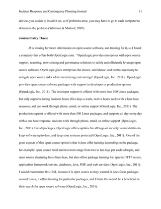Incident Response and Contingency Planning Journal                                                  11


devices you decide to install it on, so if problems arise, you may have to go to each computer to

determine the problem (Whitman & Mattord, 2007).


Journal Entry Three:


       JJ is looking for more information on open source software, and training for it, so I found

a company that offers both OpenLogic.com. “OpenLogic provides enterprises with open source

support, scanning, provisioning and governance solutions to safely and efficiently leverage open

source software. OpenLogic gives enterprises the choice, confidence, and control necessary to

mitigate open source risks while maximizing cost savings” (OpenLogic, Inc., 2011). OpenLogic

provides open source software packages with support in developer or production options

(OpenLogic, Inc., 2011). The developer support is offered with more than 500 Linux packages,

but only supports during business hours (five days a week, twelve hours each) with a four hour

response, and can work through phone, email, or online support (OpenLogic, Inc., 2011). The

production support is offered with more than 500 Linux packages, and supports all day every day

with a one hour response, and can work through phone, email, or online support (OpenLogic,

Inc., 2011). For all packages, OpenLogic offers updates for all bugs or security vulnerabilities to

keep software up to date, and keep your systems protected (OpenLogic, Inc., 2011). One of the

great aspects of this open source option is that it does offer training depending on the package,

for example: open source build and test tools range from two to ten days per each subtopic, and

open source clustering lasts three days, but also offers package training for: apache HTTP server,

application framework/servers, databases, Java, PHP, and web services (OpenLogic, Inc., 2011).

I would recommend this HAL because it is open source as they wanted, it does focus packages

around Linux, it offers training for particular packages, and I think this would be a beneficial in

their search for open source software (OpenLogic, Inc., 2011).
 