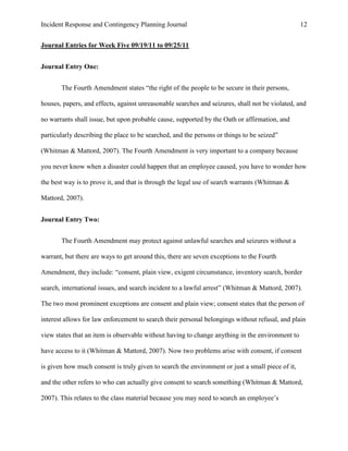 Incident Response and Contingency Planning Journal                                                12


Journal Entries for Week Five 09/19/11 to 09/25/11


Journal Entry One:


       The Fourth Amendment states “the right of the people to be secure in their persons,

houses, papers, and effects, against unreasonable searches and seizures, shall not be violated, and

no warrants shall issue, but upon probable cause, supported by the Oath or affirmation, and

particularly describing the place to be searched, and the persons or things to be seized”

(Whitman & Mattord, 2007). The Fourth Amendment is very important to a company because

you never know when a disaster could happen that an employee caused, you have to wonder how

the best way is to prove it, and that is through the legal use of search warrants (Whitman &

Mattord, 2007).


Journal Entry Two:


       The Fourth Amendment may protect against unlawful searches and seizures without a

warrant, but there are ways to get around this, there are seven exceptions to the Fourth

Amendment, they include: “consent, plain view, exigent circumstance, inventory search, border

search, international issues, and search incident to a lawful arrest” (Whitman & Mattord, 2007).

The two most prominent exceptions are consent and plain view; consent states that the person of

interest allows for law enforcement to search their personal belongings without refusal, and plain

view states that an item is observable without having to change anything in the environment to

have access to it (Whitman & Mattord, 2007). Now two problems arise with consent, if consent

is given how much consent is truly given to search the environment or just a small piece of it,

and the other refers to who can actually give consent to search something (Whitman & Mattord,

2007). This relates to the class material because you may need to search an employee’s
 
