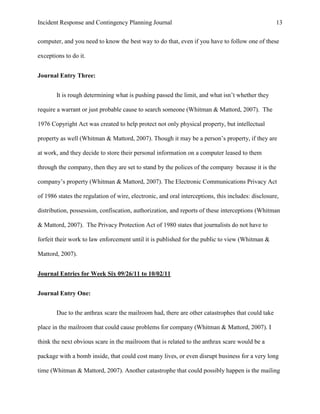 Incident Response and Contingency Planning Journal                                                 13


computer, and you need to know the best way to do that, even if you have to follow one of these

exceptions to do it.


Journal Entry Three:


       It is rough determining what is pushing passed the limit, and what isn’t whether they

require a warrant or just probable cause to search someone (Whitman & Mattord, 2007). The

1976 Copyright Act was created to help protect not only physical property, but intellectual

property as well (Whitman & Mattord, 2007). Though it may be a person’s property, if they are

at work, and they decide to store their personal information on a computer leased to them

through the company, then they are set to stand by the polices of the company because it is the

company’s property (Whitman & Mattord, 2007). The Electronic Communications Privacy Act

of 1986 states the regulation of wire, electronic, and oral interceptions, this includes: disclosure,

distribution, possession, confiscation, authorization, and reports of these interceptions (Whitman

& Mattord, 2007). The Privacy Protection Act of 1980 states that journalists do not have to

forfeit their work to law enforcement until it is published for the public to view (Whitman &

Mattord, 2007).


Journal Entries for Week Six 09/26/11 to 10/02/11


Journal Entry One:


       Due to the anthrax scare the mailroom had, there are other catastrophes that could take

place in the mailroom that could cause problems for company (Whitman & Mattord, 2007). I

think the next obvious scare in the mailroom that is related to the anthrax scare would be a

package with a bomb inside, that could cost many lives, or even disrupt business for a very long

time (Whitman & Mattord, 2007). Another catastrophe that could possibly happen is the mailing
 