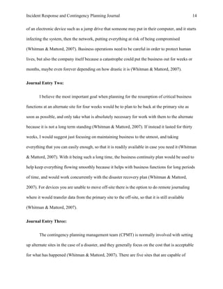Incident Response and Contingency Planning Journal                                                  14


of an electronic device such as a jump drive that someone may put in their computer, and it starts

infecting the system, then the network, putting everything at risk of being compromised

(Whitman & Mattord, 2007). Business operations need to be careful in order to protect human

lives, but also the company itself because a catastrophe could put the business out for weeks or

months, maybe even forever depending on how drastic it is (Whitman & Mattord, 2007).


Journal Entry Two:


        I believe the most important goal when planning for the resumption of critical business

functions at an alternate site for four weeks would be to plan to be back at the primary site as

soon as possible, and only take what is absolutely necessary for work with them to the alternate

because it is not a long term standing (Whitman & Mattord, 2007). If instead it lasted for thirty

weeks, I would suggest just focusing on maintaining business to the utmost, and taking

everything that you can easily enough, so that it is readily available in case you need it (Whitman

& Mattord, 2007). With it being such a long time, the business continuity plan would be used to

help keep everything flowing smoothly because it helps with business functions for long periods

of time, and would work concurrently with the disaster recovery plan (Whitman & Mattord,

2007). For devices you are unable to move off-site there is the option to do remote journaling

where it would transfer data from the primary site to the off-site, so that it is still available

(Whitman & Mattord, 2007).


Journal Entry Three:


        The contingency planning management team (CPMT) is normally involved with setting

up alternate sites in the case of a disaster, and they generally focus on the cost that is acceptable

for what has happened (Whitman & Mattord, 2007). There are five sites that are capable of
 