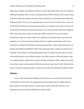 Incident Response and Contingency Planning Journal                                                   15


supporting a company at an alternate, and there are three agreements that can also be considered

(Whitman & Mattord, 2007). If cost is a big deal then the CPMT would go with a cold site which

would have long term setup time, but does not have hardware or telecommunications (Whitman

& Mattord, 2007). If cost isn’t too important then a warm or hot site would be used; a warm site

would offer partial hardware and telecommunications for a medium setup of time, and a hot site

would offer full hardware and telecommunications, and a short setup time (Whitman & Mattord,

2007). If cost just doesn’t matter at all then the CPMT could choose to go with mobile or

mirrored sites which are costly; a mobile site is hardware, telecommunications, and setup time

dependent, so it would need to be researched if they are capable of making this mobile, and a

mirrored site would have full hardware and telecommunications, with no setup time because it is

already setup (Whitman & Mattord, 2007). Three agreements that a company can decide on are

timeshare, service bureaus, and mutual agreements where a company basically signs a contract

with another business, and in different manners, they offer portions or full facility space to take

in a company that has suffered from a disaster (Whitman & Mattord, 2007). Subject area experts

are just that, experts in their particular fields that can decide what is best for their field and what

all they will need to make it possible to continue work in their field (Whitman & Mattord, 2007).


Summary:


        Some of the most important findings covered in these case studies relate directly to the

overall objective of this class: risk management, business impact analysis, incident response

plan, disaster recovery plan, business continuity plan, and the threats that make these very

important pieces of any business (Whitman & Mattord, 2007).
 