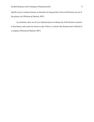 Incident Response and Contingency Planning Journal                                                    17


identify ways to continue business at alternates for long periods of time until business can run at

the primary site (Whitman & Mattord, 2007).


        In conclusion, these are all very important pieces in taking care of the business to protect

it from threats, and to plan for actions to take if there is a disaster that threatens the livelihood of

a company (Whitman & Mattord, 2007).
 
