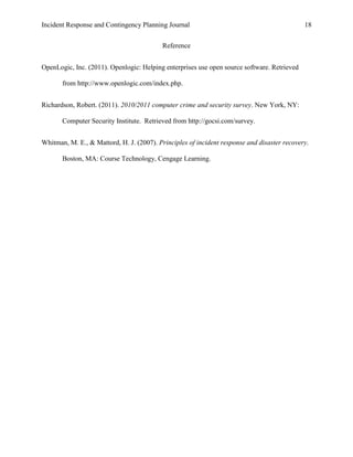 Incident Response and Contingency Planning Journal                                           18


                                           Reference


OpenLogic, Inc. (2011). Openlogic: Helping enterprises use open source software. Retrieved

       from http://www.openlogic.com/index.php.


Richardson, Robert. (2011). 2010/2011 computer crime and security survey. New York, NY:

       Computer Security Institute. Retrieved from http://gocsi.com/survey.


Whitman, M. E., & Mattord, H. J. (2007). Principles of incident response and disaster recovery.

       Boston, MA: Course Technology, Cengage Learning.
 