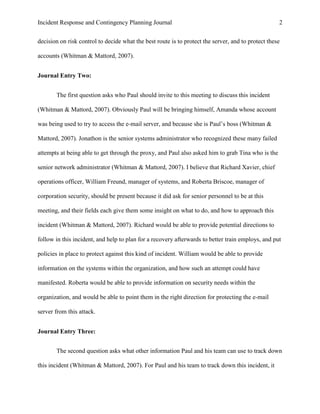 Incident Response and Contingency Planning Journal                                                  2


decision on risk control to decide what the best route is to protect the server, and to protect these

accounts (Whitman & Mattord, 2007).


Journal Entry Two:


       The first question asks who Paul should invite to this meeting to discuss this incident

(Whitman & Mattord, 2007). Obviously Paul will be bringing himself, Amanda whose account

was being used to try to access the e-mail server, and because she is Paul’s boss (Whitman &

Mattord, 2007). Jonathon is the senior systems administrator who recognized these many failed

attempts at being able to get through the proxy, and Paul also asked him to grab Tina who is the

senior network administrator (Whitman & Mattord, 2007). I believe that Richard Xavier, chief

operations officer, William Freund, manager of systems, and Roberta Briscoe, manager of

corporation security, should be present because it did ask for senior personnel to be at this

meeting, and their fields each give them some insight on what to do, and how to approach this

incident (Whitman & Mattord, 2007). Richard would be able to provide potential directions to

follow in this incident, and help to plan for a recovery afterwards to better train employs, and put

policies in place to protect against this kind of incident. William would be able to provide

information on the systems within the organization, and how such an attempt could have

manifested. Roberta would be able to provide information on security needs within the

organization, and would be able to point them in the right direction for protecting the e-mail

server from this attack.


Journal Entry Three:


       The second question asks what other information Paul and his team can use to track down

this incident (Whitman & Mattord, 2007). For Paul and his team to track down this incident, it
 