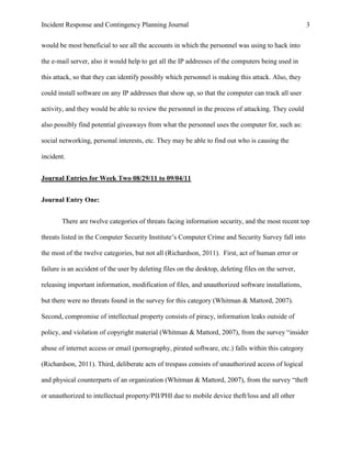 Incident Response and Contingency Planning Journal                                                   3


would be most beneficial to see all the accounts in which the personnel was using to hack into

the e-mail server, also it would help to get all the IP addresses of the computers being used in

this attack, so that they can identify possibly which personnel is making this attack. Also, they

could install software on any IP addresses that show up, so that the computer can track all user

activity, and they would be able to review the personnel in the process of attacking. They could

also possibly find potential giveaways from what the personnel uses the computer for, such as:

social networking, personal interests, etc. They may be able to find out who is causing the

incident.


Journal Entries for Week Two 08/29/11 to 09/04/11


Journal Entry One:


       There are twelve categories of threats facing information security, and the most recent top

threats listed in the Computer Security Institute’s Computer Crime and Security Survey fall into

the most of the twelve categories, but not all (Richardson, 2011). First, act of human error or

failure is an accident of the user by deleting files on the desktop, deleting files on the server,

releasing important information, modification of files, and unauthorized software installations,

but there were no threats found in the survey for this category (Whitman & Mattord, 2007).

Second, compromise of intellectual property consists of piracy, information leaks outside of

policy, and violation of copyright material (Whitman & Mattord, 2007), from the survey “insider

abuse of internet access or email (pornography, pirated software, etc.) falls within this category

(Richardson, 2011). Third, deliberate acts of trespass consists of unauthorized access of logical

and physical counterparts of an organization (Whitman & Mattord, 2007), from the survey “theft

or unauthorized to intellectual property/PII/PHI due to mobile device theft/loss and all other
 
