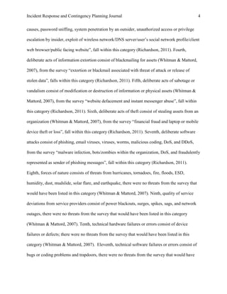 Incident Response and Contingency Planning Journal                                                   4


causes, password sniffing, system penetration by an outsider, unauthorized access or privilege

escalation by insider, exploit of wireless network/DNS server/user’s social network profile/client

web browser/public facing website”, fall within this category (Richardson, 2011). Fourth,

deliberate acts of information extortion consist of blackmailing for assets (Whitman & Mattord,

2007), from the survey “extortion or blackmail associated with threat of attack or release of

stolen data”, falls within this category (Richardson, 2011). Fifth, deliberate acts of sabotage or

vandalism consist of modification or destruction of information or physical assets (Whitman &

Mattord, 2007), from the survey “website defacement and instant messenger abuse”, fall within

this category (Richardson, 2011). Sixth, deliberate acts of theft consist of stealing assets from an

organization (Whitman & Mattord, 2007), from the survey “financial fraud and laptop or mobile

device theft or loss”, fall within this category (Richardson, 2011). Seventh, deliberate software

attacks consist of phishing, email viruses, viruses, worms, malicious coding, DoS, and DDoS,

from the survey “malware infection, bots/zombies within the organization, DoS, and fraudulently

represented as sender of phishing messages”, fall within this category (Richardson, 2011).

Eighth, forces of nature consists of threats from hurricanes, tornadoes, fire, floods, ESD,

humidity, dust, mudslide, solar flare, and earthquake, there were no threats from the survey that

would have been listed in this category (Whitman & Mattord, 2007). Ninth, quality of service

deviations from service providers consist of power blackouts, surges, spikes, sags, and network

outages, there were no threats from the survey that would have been listed in this category

(Whitman & Mattord, 2007). Tenth, technical hardware failures or errors consist of device

failures or defects; there were no threats from the survey that would have been listed in this

category (Whitman & Mattord, 2007). Eleventh, technical software failures or errors consist of

bugs or coding problems and trapdoors, there were no threats from the survey that would have
 