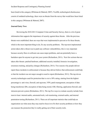 Incident Response and Contingency Planning Journal                                                  5


been listed in this category (Whitman & Mattord, 2007). Twelfth, technological obsolescence

consist of outdated technology, there were no threats from the survey that would have been listed

in this category (Whitman & Mattord, 2007).


Journal Entry Two:


       Reviewing the 2010-2011 Computer Crime and Security Survey, there is a lot of great

information that supports the importance of security against these threats. After the previous

threats were established, there are ways that were implemented to prevent or fix these threats,

which is the most important thing to do, fix any security problems. The top most implemented

action taken after a threat was to patch any software vulnerabilities, this is very important

because security flaws in software can cause major problems, and can potentially leave a

backdoor open for anyone to get into your system (Richardson, 2011). Next few actions that are

taken after threats: patched hardware, additional security installed, forensics investigation,

awareness training, and policy changes (Richardson, 2011). Two reasons why people did not

report these incidents to enforcement is because they did not believe that enforcement could help

or that the incident was not major enough to need to report (Richardson, 2011). The top eleven

security technologies used for protection that is over a 50% rating, starting from the highest

percentage is: anti-virus, firewall, anti-spyware, VPN, patch management, encryption of data

being transferred, IDS, encryption of data being stored, URL filtering, application firewall, and

intrusion prevent system (Richardson, 2011). The top five ways to evaluate security include from

most to least: internal audits, automated tools, web monitoring, external audits, and internal

penetration testing (Richardson, 2011). These are all important statistics that could help an

organization see what areas they may need to focus in to fix their security problems or how they

can measure the protection they’re really getting out of their security tools.
 