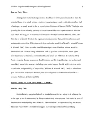 Incident Response and Contingency Planning Journal                                                    6


Journal Entry Three:


       An important matter that organizations should use to better protect themselves from the

potential threat of an attack is to do a business impact analysis which would determine how bad

of an impact an attack would be for an organization (Whitman & Mattord, 2007). This helps with

planning for threats allowing you to prioritize what would be most important to deal with first

over others that may just be an annoyance than a real threat (Whitman & Mattord, 2007). The

first step is to identify threats to the organization and prioritize them, and then a business unit

analysis determines how different parts of the organization would be affected by treats (Whitman

& Mattord, 2007). Next, scenarios should be developed to establish how a threat would be

handled in a real situation listing information such as: possible vulnerabilities, threat agent,

activities related to the attack, assets in trouble, and follow ups (Whitman & Mattord, 2007).

Next, a potential damage assessment should be done, and this helps identify a worse, best, and

most likely scenario for an attack including what would happen, the risk with it, the cost to the

organization, and probability of it spreading (Whitman & Mattord, 2007). Lastly, a subordinate

plan classification will use the different plans drawn together to establish the aftermath of a

scenario (Whitman & Mattord, 2007).


Journal Entries for Week Three 09/05/11 to 09/11/11


Journal Entry One:


       Scripted attacks are not as bad as live attacks because they are set up to do whatever the

script says, so it will continuously be doing the same thing over and over. This would be more of

an annoyance than anything, but it makes it a lot worse when a live person is doing the attacks

because it would be for a more rewarding gain like stealing information than just being
 