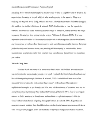 Incident Response and Contingency Planning Journal                                                    7


annoying. A live person attempting these attacks would be able to adapt to whatever defenses the

organization throws up in its path which is what was happening in the scenario. They were

blocking out the ports it was using, which if this was a scripted attack then it would have stopped

this incident, but it didn’t (Whitman & Mattord, 2007). Paul decided to view the logs of the

network, and found out that it was using a certain range of addresses, so they blocked this range

to prevent this attacker from getting into the system (Whitman & Mattord, 2007). It is very

important to take incidents like this as serious even when it may not pose a serious threat in the

end because you never know how dangerous it is until something catastrophic happens that could

jeopardize important business assets, and possibly put the company in some trouble. Never

underestimate an attack no matter how simple it may seem because it could cost you more than

you reckon.


Journal Entry Two:


       This live attack was more of an annoyance than it was a real incident because attacker

was performing the same attack over and over which eventually led him to being found out, and

blocked from getting through (Whitman & Mattord, 2007). It would have been more of an

incident if he was hiding his ports so that they wouldn’t be found out, if he used more

sophisticated strategies to get through, and if he used a different range of ports that were not so

easily blocked out by the range Paul had used (Whitman & Mattord, 2007). Had he used a port

scanner to find a weakness in the defenses, and used that to exploit the system, I think he

would’ve had better chances of getting through (Whitman & Mattord, 2007). Regardless an

annoyance or real incident, they should both be treated seriously because you never really know

what could possibly happen, and it is better to be overprotective of your assets than risk them.
 
