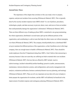 Incident Response and Contingency Planning Journal                                                   8


Journal Entry Three:


       The importance of the chapter that correlates to this case study is how to prepare,

organize, and prevent incidents from occurring (Whitman & Mattord, 2007). This is typically

done by the security incident response team (SIRT) which “is a set of policies, procedures,

technologies, people, and data necessary to prevent, detect, react, and recover from an incident

that could potentially damage the organization’s information” (Whitman & Mattord, 2007).

There are three different ways of making up these SIRTs: centralized is one group maintaining

the whole organization, distributed is several teams split up into different portions of the

organization, and coordinating is a advice team that helps the others teams out without managing

over them (Whitman & Mattord, 2007). The company should probably have a distributed SIRT

set up to maintain the different portions of the organization, so that if problems arise in this large

company, there are enough teams to handle it (Whitman & Mattord, 2007). These should be

inside employees from the IT department doing these SIRTs, I don’t believe that outsourcing is

necessary because it does not seem they are suffering too bad to maintain their own incidents

(Whitman & Mattord, 2007). Services that are offered by SIRT include: reactive

(alerts/warnings, incident/vulnerability/artifact handling), proactive (audits, announcements,

maintenance, intrusion detection systems, and configuration), and security management (risk

analysis, evaluation/certification, business continuity/disaster recovery planning, and training)

(Whitman & Mattord, 2007). These are all very important services that will come in handy to

better prepare the organization for incidents, and the SIRT will definitely be beneficial to the

improvement of incident response and contingency planning (Whitman & Mattord, 2007).
 