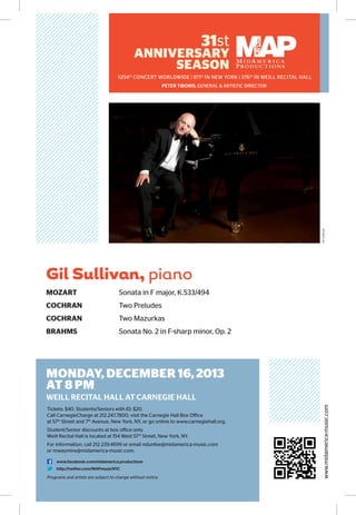31st

ANNIVERSARY
SEASON

1204th CONCERT WORLDWIDE | 971st IN NEW YORK | 376th IN WEILL RECITAL HALL

Gil Sullivan

PETER TIBORIS, GENERAL & ARTISTIC DIRECTOR

Gil Sullivan, piano
MOZART	

Sonata in F major, K.533/494

COCHRAN	

Two Preludes

COCHRAN	

Two Mazurkas

BRAHMS	

Sonata No. 2 in F-sharp minor, Op. 2

MONDAY, DECEMBER 16, 2013
AT 8 PM
Tickets: $40. Students/Seniors with ID: $20.
Call CarnegieCharge at 212.247.7800, visit the Carnegie Hall Box Office
at 57th Street and 7th Avenue, New York, NY, or go online to www.carnegiehall.org.
Student/Senior discounts at box office only.
Weill Recital Hall is located at 154 West 57th Street, New York, NY.
For information, call 212.239.4699 or email ndunfee@midamerica-music.com
or mwaymire@midamerica-music.com.
www.facebook.com/midamerica.productions
http://twitter.com/MAPmusicNYC

Programs and artists are subject to change without notice.

www.midamerica-music.com

WEILL RECITAL HALL AT CARNEGIE HALL

 