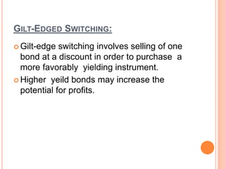 GILT-EDGED SWITCHING:
 Gilt-edge switching involves selling of one
bond at a discount in order to purchase a
more favorably yielding instrument.
 Higher yeild bonds may increase the
potential for profits.
 