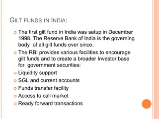 GILT FUNDS IN INDIA:
 The first gilt fund in India was setup in December
1998. The Reserve Bank of India is the governing
body of all gilt funds ever since.
 The RBI provides various facilities to encourage
gilt funds and to create a broader Investor base
for government securities:
 Liquidity support
 SGL and current accounts
 Funds transfer facility
 Access to call market
 Ready forward transactions
 