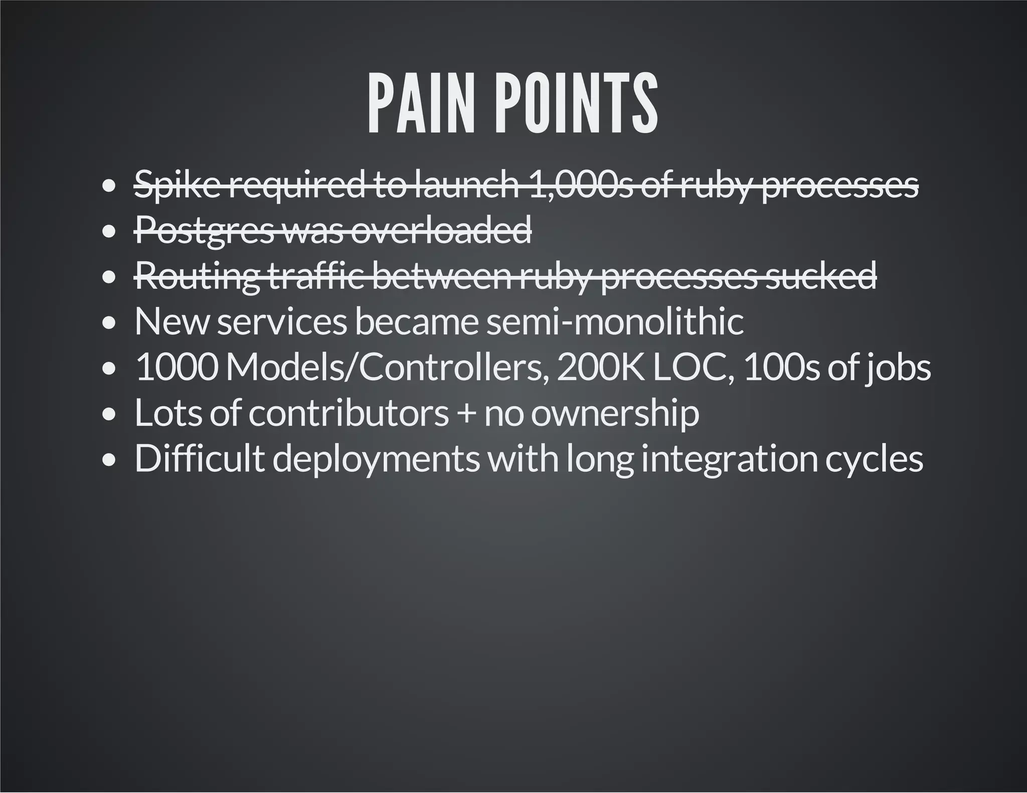 PAIN POINTS
Spike required to launch 1,000s of ruby processes
Postgres was overloaded
Routing traffic between ruby processes sucked
New services became semi-monolithic
1000 Models/Controllers, 200K LOC, 100s of jobs
Lots of contributors + no ownership
Difficult deployments with long integration cycles

 