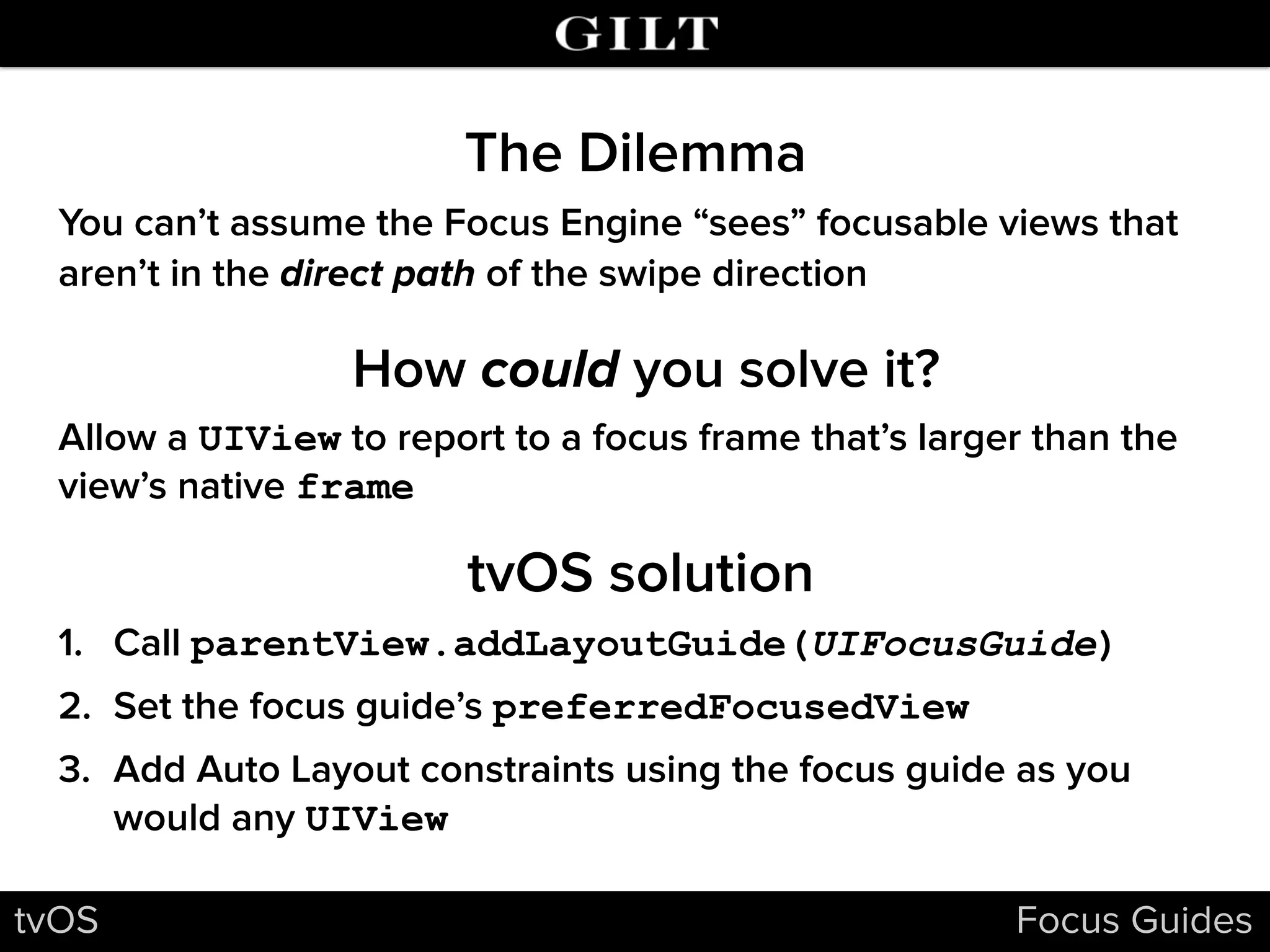 The Dilemma
tvOS Focus Guides
How could you solve it?
You can’t assume the Focus Engine “sees” focusable views that
aren’t in the direct path of the swipe direction
tvOS solution
Allow a UIView to report to a focus frame that’s larger than the
view’s native frame
1. Call parentView.addLayoutGuide(UIFocusGuide)
2. Set the focus guide’s preferredFocusedView
3. Add Auto Layout constraints using the focus guide as you
would any UIView
 