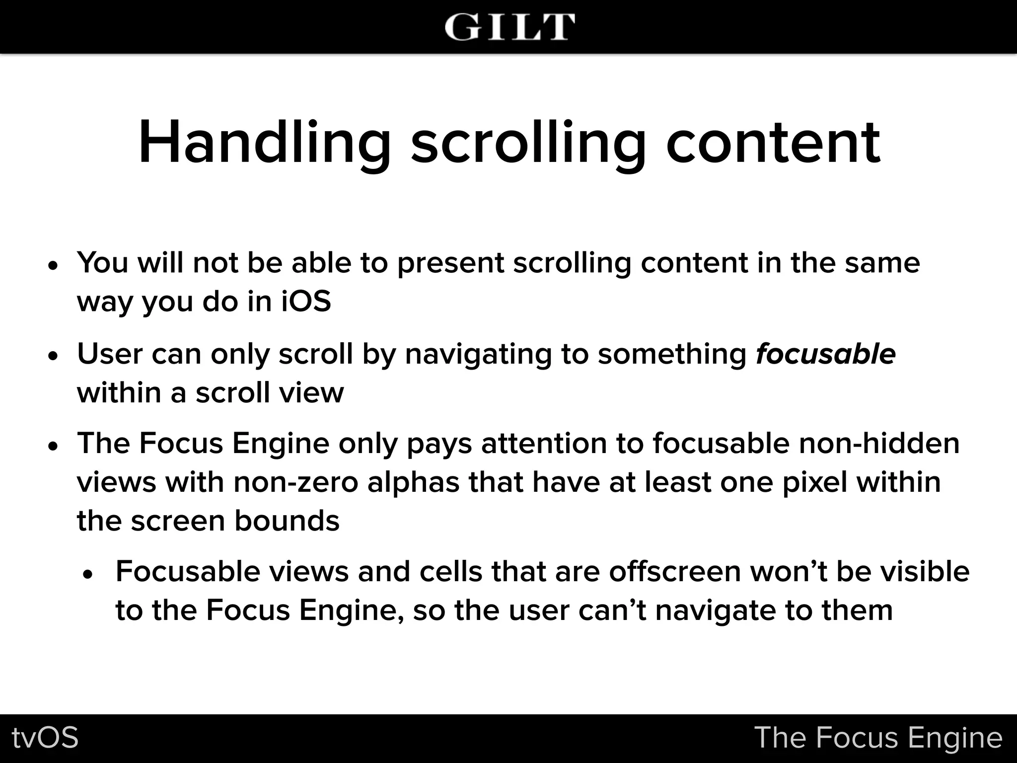 Handling scrolling content
• You will not be able to present scrolling content in the same
way you do in iOS
• User can only scroll by navigating to something focusable
within a scroll view
• The Focus Engine only pays attention to focusable non-hidden
views with non-zero alphas that have at least one pixel within
the screen bounds
• Focusable views and cells that are oﬀscreen won’t be visible
to the Focus Engine, so the user can’t navigate to them
tvOS The Focus Engine
 