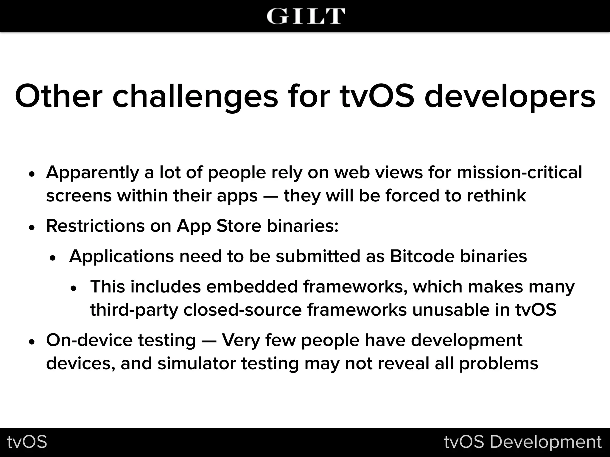 Other challenges for tvOS developers
• Apparently a lot of people rely on web views for mission-critical
screens within their apps — they will be forced to rethink
• Restrictions on App Store binaries:
• Applications need to be submitted as Bitcode binaries
• This includes embedded frameworks, which makes many
third-party closed-source frameworks unusable in tvOS
• On-device testing — Very few people have development
devices, and simulator testing may not reveal all problems
tvOS tvOS Development
 