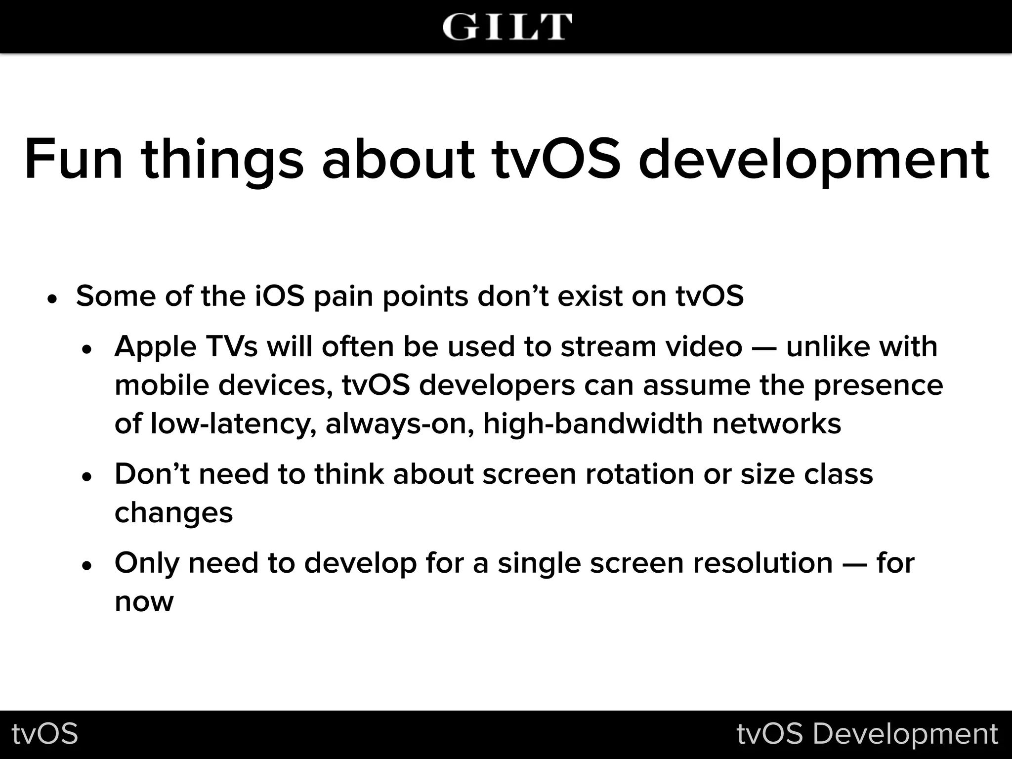 Fun things about tvOS development
• Some of the iOS pain points don’t exist on tvOS
• Apple TVs will often be used to stream video — unlike with
mobile devices, tvOS developers can assume the presence
of low-latency, always-on, high-bandwidth networks
• Don’t need to think about screen rotation or size class
changes
• Only need to develop for a single screen resolution — for
now
tvOS tvOS Development
 
