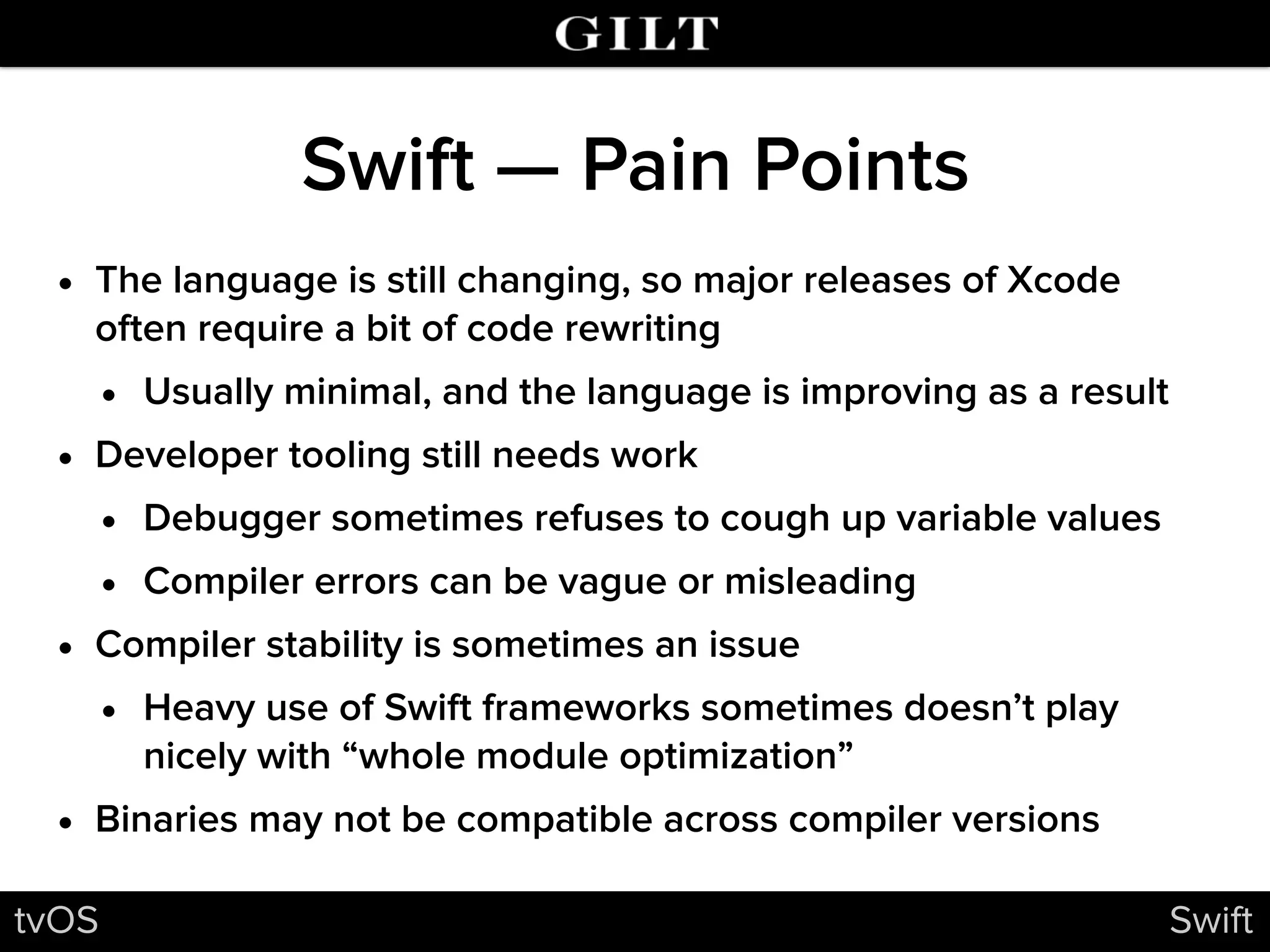 Swift — Pain Points
• The language is still changing, so major releases of Xcode
often require a bit of code rewriting
• Usually minimal, and the language is improving as a result
• Developer tooling still needs work
• Debugger sometimes refuses to cough up variable values
• Compiler errors can be vague or misleading
• Compiler stability is sometimes an issue
• Heavy use of Swift frameworks sometimes doesn’t play
nicely with “whole module optimization”
• Binaries may not be compatible across compiler versions
tvOS Swift
 