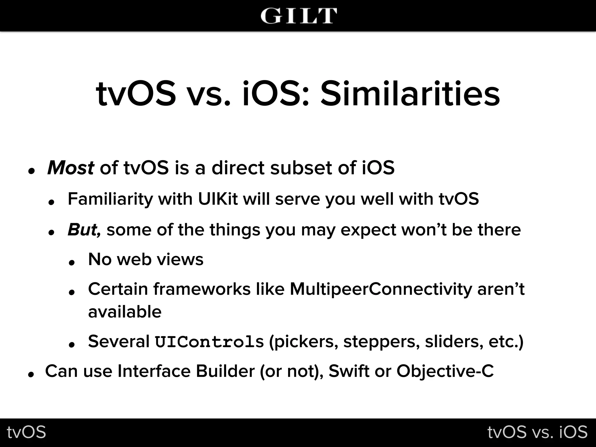 tvOS vs. iOS: Similarities
• Most of tvOS is a direct subset of iOS
• Familiarity with UIKit will serve you well with tvOS
• But, some of the things you may expect won’t be there
• No web views
• Certain frameworks like MultipeerConnectivity aren’t
available
• Several UIControls (pickers, steppers, sliders, etc.)
• Can use Interface Builder (or not), Swift or Objective-C
tvOS tvOS vs. iOS
 