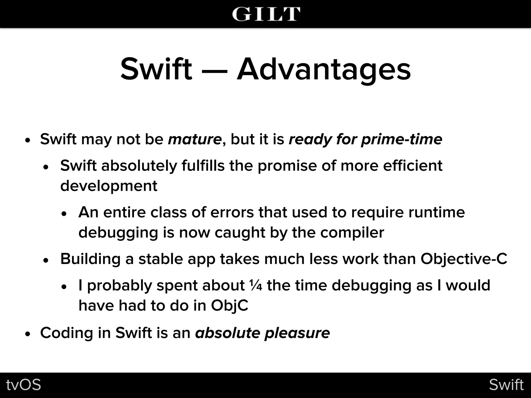 Swift — Advantages
• Swift may not be mature, but it is ready for prime-time
• Swift absolutely fulﬁlls the promise of more eﬃcient
development
• An entire class of errors that used to require runtime
debugging is now caught by the compiler
• Building a stable app takes much less work than Objective-C
• I probably spent about ¼ the time debugging as I would
have had to do in ObjC
• Coding in Swift is an absolute pleasure
tvOS Swift
 