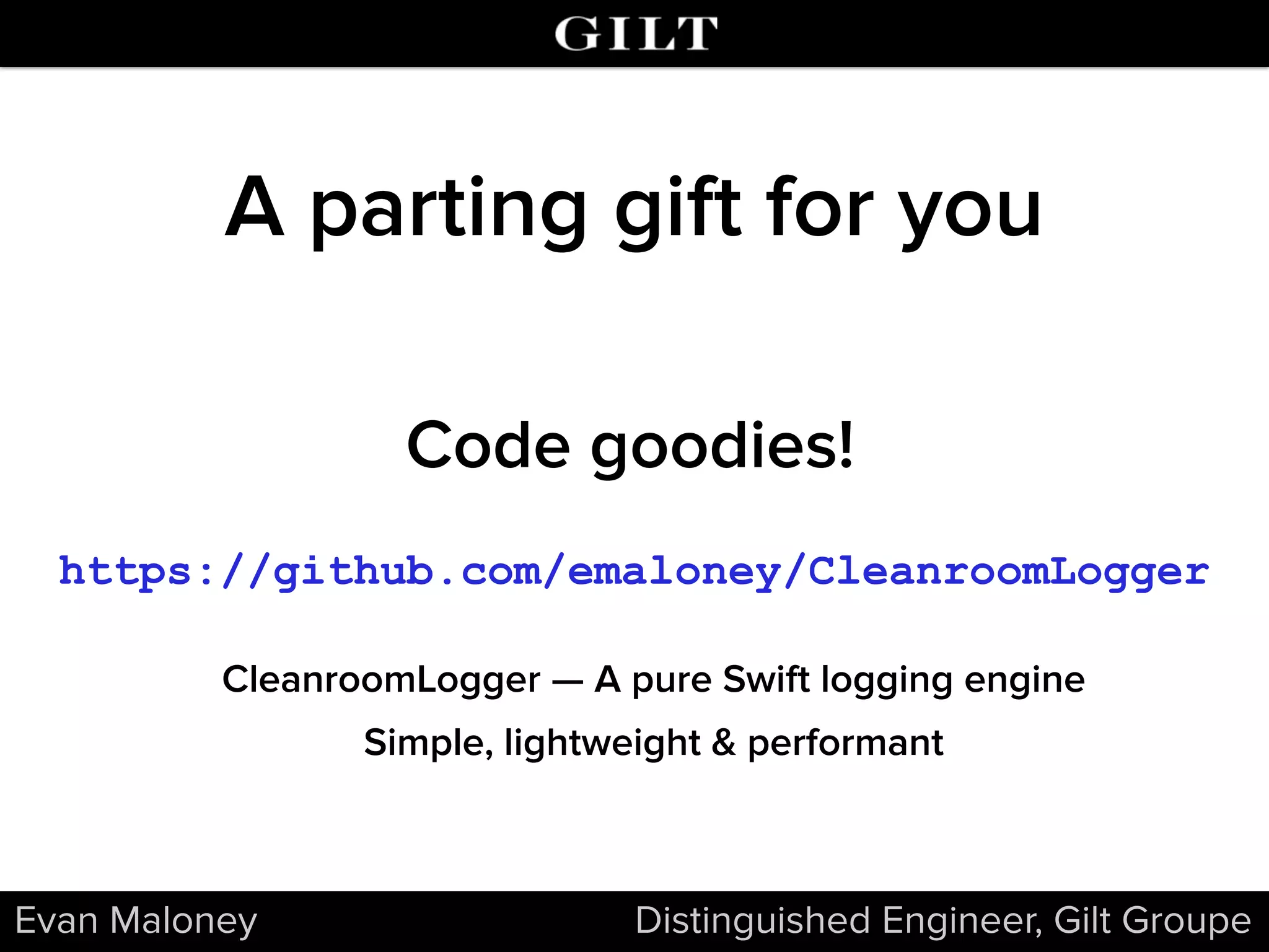 Evan Maloney Distinguished Engineer, Gilt Groupe
A parting gift for you
https://github.com/emaloney/CleanroomLogger
CleanroomLogger — A pure Swift logging engine
Simple, lightweight & performant
Code goodies!
 